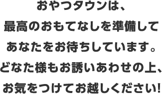 おやつタウンは、最高のおもてなしを準備して貴方をお待ちしております。どなた様もお誘い合わせの上、お気をつけてお越しください！