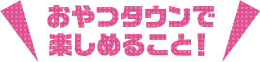 おやつタウンで楽しめること！