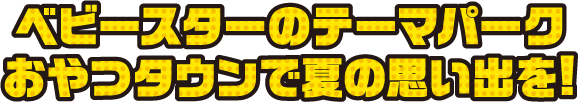 ベビースターのテーマパーク おやつタウンで夏の思い出を！