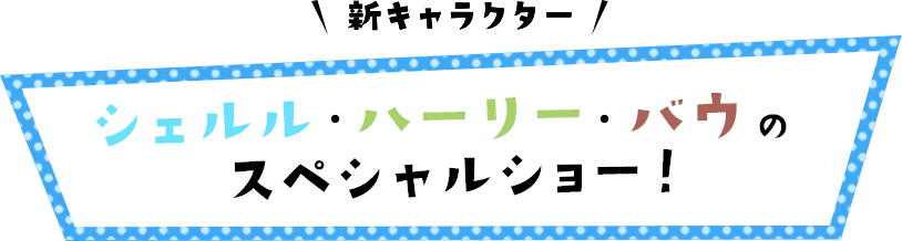 新キャラクター シェルル・ハーリー・バウのスペシャルショー！