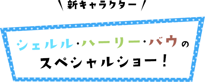 新キャラクター シェルル・ハーリー・バウのスペシャルショー！