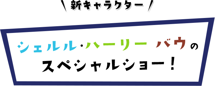 新キャラクー シェルル・ハーリー・バウのスペシャルショー！